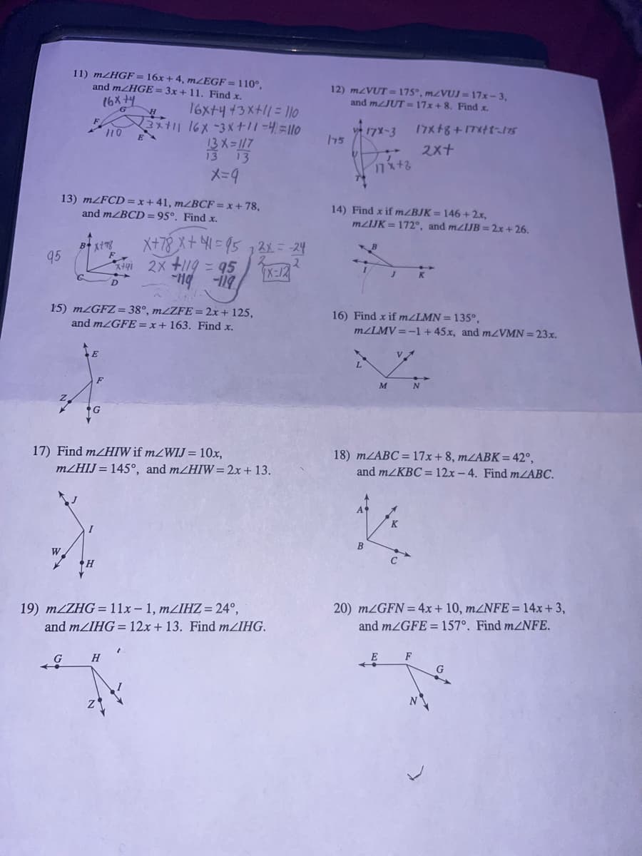 95
11) mZHGF = 16x +4, mZEGF = 110°,
and m/HGE= 3x + 11. Find x.
16x +4
13) m/FCD=x+41, mzBCF = x +78,
and m/BCD=95º. Find x.
W
Box+78
G
E
110
15) mzGFZ=38°, m/ZFE = 2x + 125,
and mZGFE = x + 163. Find x.
F
H
16x+4+3x+11 = 110
H
3x+11 16x -3x+11=4=110
13 X=117
13 13
x=9
17) Find m/HIW if mZWIJ = 10x,
mZHIJ = 145°, and m/HIW= 2x + 13.
H
X+78 x + 1 =95 12x = -24
X=12
*x+41 2x +119 = 95
-119 -119
19) m/ZHG = 11x-1, mzIHZ=24°,
and m/IHG= 12x + 13. Find mZIHG.
12) mzVUT=175°, m/VUJ=17x-3,
and m/JUT=17x+8. Find x.
17X+8+17x+1-175
175
17X-3
17x+2
14) Find x if m/BJK= 146 + 2x,
mzIJK = 172°, and m/IJB= 2x + 26.
B
B
16) Find x if m/LMN = 135°,
2x+
m/LMV=-1 + 45x, and m/VMN = 23x.
M
VA
18) m/ABC = 17x+8, m/ABK= 42°,
and m/KBC = 12x-4. Find m/ABC.
20) m/GFN = 4x+10, m/NFE=14x +3,
and m/GFE= 157°. Find m2NFE.
G