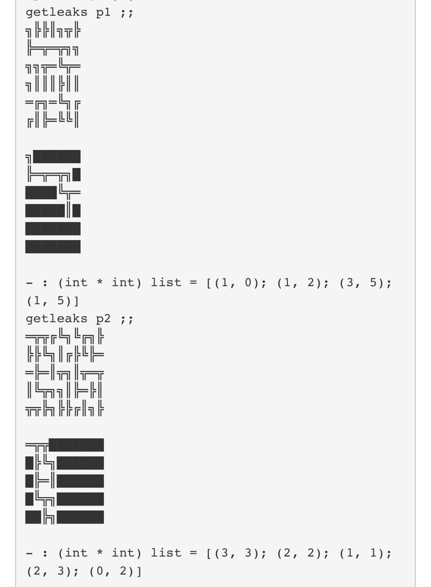 getleaks pl ;;
1}}}
===
- : (int * int) list = [(1, 0); (1, 2); (3, 5);
(1, 5)]
getleaks p2 ;;
ל ל י
=H
- : (int * int) list = [(3, 3); (2, 2); (1, 1);
(2, 3); (0, 2)]