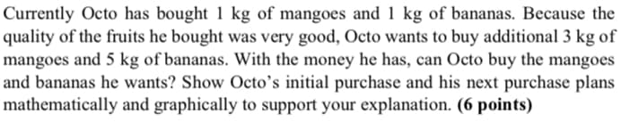 Currently Octo has bought 1 kg of mangoes and 1 kg of bananas. Because the
quality of the fruits he bought was very good, Octo wants to buy additional 3 kg of
mangoes and 5 kg of bananas. With the money he has, can Octo buy the mangoes
and bananas he wants? Show Octo's initial purchase and his next purchase plans
mathematically and graphically to support your explanation. (6 points)
