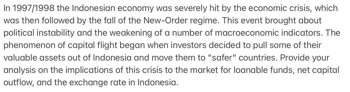 In 1997/1998 the Indonesian economy was severely hit by the economic crisis, which
was then followed by the fall of the New-Order regime. This event brought about
political instability and the weakening of a number of macroeconomic indicators. The
phenomenon of capital flight began when investors decided to pull some of their
valuable assets out of Indonesia and move them to "safer" countries. Provide your
analysis on the implications of this crisis to the market for loanable funds, net capital
outflow, and the exchange rate in Indonesia.
