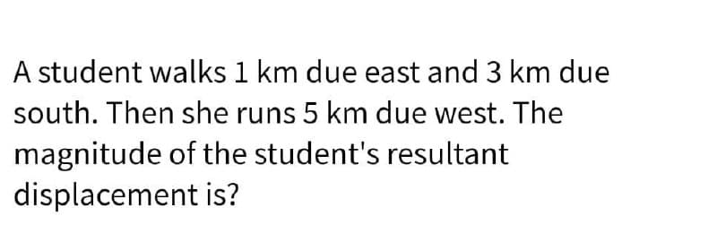 A student walks 1 km due east and 3 km due
south. Then she runs 5 km due west. The
magnitude of the student's resultant
displacement is?
