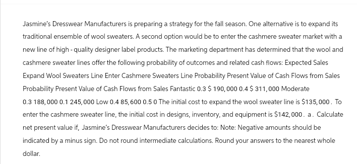 Jasmine's Dresswear Manufacturers is preparing a strategy for the fall season. One alternative is to expand its
traditional ensemble of wool sweaters. A second option would be to enter the cashmere sweater market with a
new line of high-quality designer label products. The marketing department has determined that the wool and
cashmere sweater lines offer the following probability of outcomes and related cash flows: Expected Sales
Expand Wool Sweaters Line Enter Cashmere Sweaters Line Probability Present Value of Cash Flows from Sales
Probability Present Value of Cash Flows from Sales Fantastic 0.3 $ 190,000 0.4 $311,000 Moderate
0.3 188,000 0.1 245,000 Low 0.4 85,600 0.5 0 The initial cost to expand the wool sweater line is $135,000. To
enter the cashmere sweater line, the initial cost in designs, inventory, and equipment is $142,000. a. Calculate
net present value if, Jasmine's Dresswear Manufacturers decides to: Note: Negative amounts should be
indicated by a minus sign. Do not round intermediate calculations. Round your answers to the nearest whole
dollar.