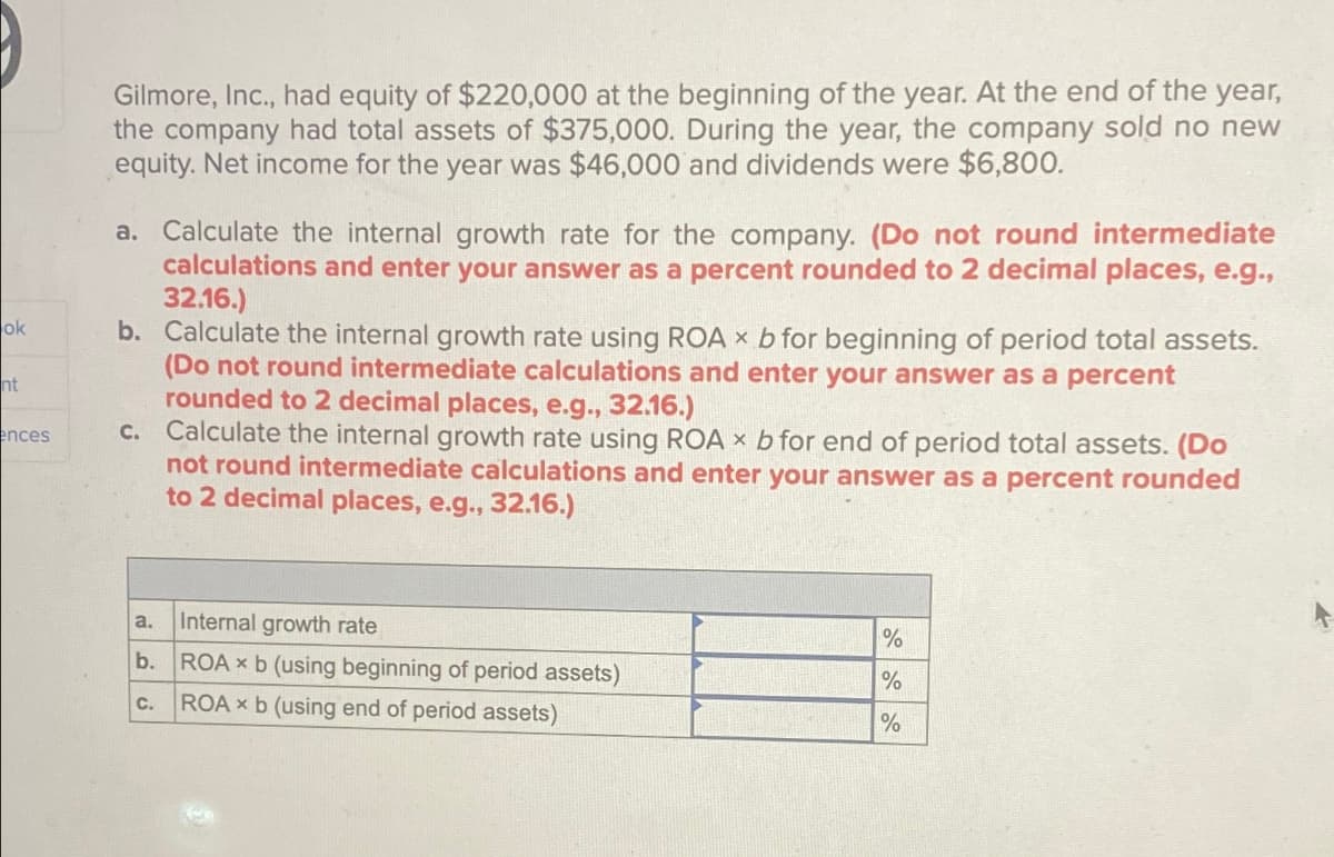 ok
nt
ences
Gilmore, Inc., had equity of $220,000 at the beginning of the year. At the end of the year,
the company had total assets of $375,000. During the year, the company sold no new
equity. Net income for the year was $46,000 and dividends were $6,800.
a. Calculate the internal growth rate for the company. (Do not round intermediate
calculations and enter your answer as a percent rounded to 2 decimal places, e.g.,
32.16.)
b. Calculate the internal growth rate using ROA x b for beginning of period total assets.
(Do not round intermediate calculations and enter your answer as a percent
rounded to 2 decimal places, e.g., 32.16.)
c. Calculate the internal growth rate using ROA x b for end of period total assets. (Do
not round intermediate calculations and enter your answer as a percent rounded
to 2 decimal places, e.g., 32.16.)
a.
Internal growth rate
%
b.
ROAx b (using beginning of period assets)
%
C.
ROAxb (using end of period assets)
%
A