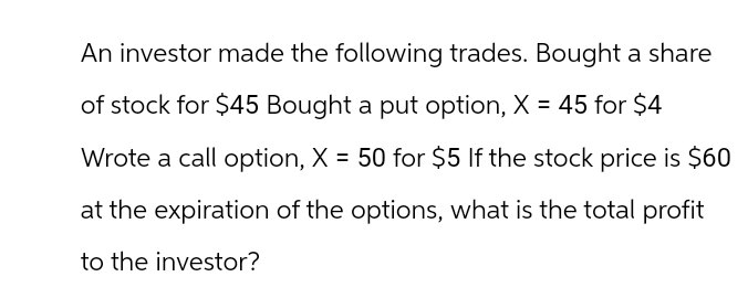 An investor made the following trades. Bought a share
of stock for $45 Bought a put option, X = 45 for $4
Wrote a call option, X = 50 for $5 If the stock price is $60
at the expiration of the options, what is the total profit
to the investor?