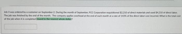 Job 3 was ordered by a customer on September 2. During the month of September, FCC Corporation requisitioned $2,210 of direct materials and used $4,210 of direct labor.
The job was finished by the end of the month. The company applies overhead at the end of each month at a rate of 143% of the direct labor cost incurred. What is the total cost
of the job when it is completed (round to the nearest whole dollar)?