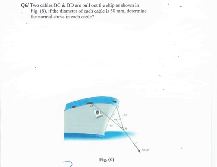 Q6/ Two cables BC & BD are pull out the ship as shown in
Fig. (6), if the diameter of each cable is 50 mm, determine
the normal stress in each cable?
20
Fig. (6)
50 KN