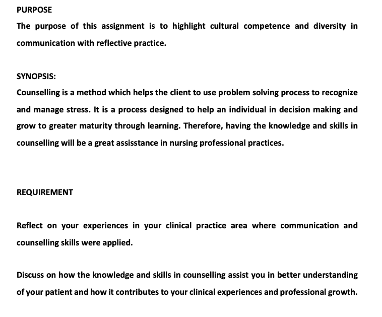 PURPOSE
The purpose of this assignment is to highlight cultural competence and diversity in
communication with reflective practice.
SYNOPSIS:
Counselling is a method which helps the client to use problem solving process to recognize
and manage stress. It is a process designed to help an individual in decision making and
grow to greater maturity through learning. Therefore, having the knowledge and skills in
counselling will be a great assisstance in nursing professional practices.
REQUIREMENT
Reflect on your experiences in your clinical practice area where communication and
counselling skills were applied.
Discuss on how the knowledge and skills in counselling assist you in better understanding
of your patient and how it contributes to your clinical experiences and professional growth.