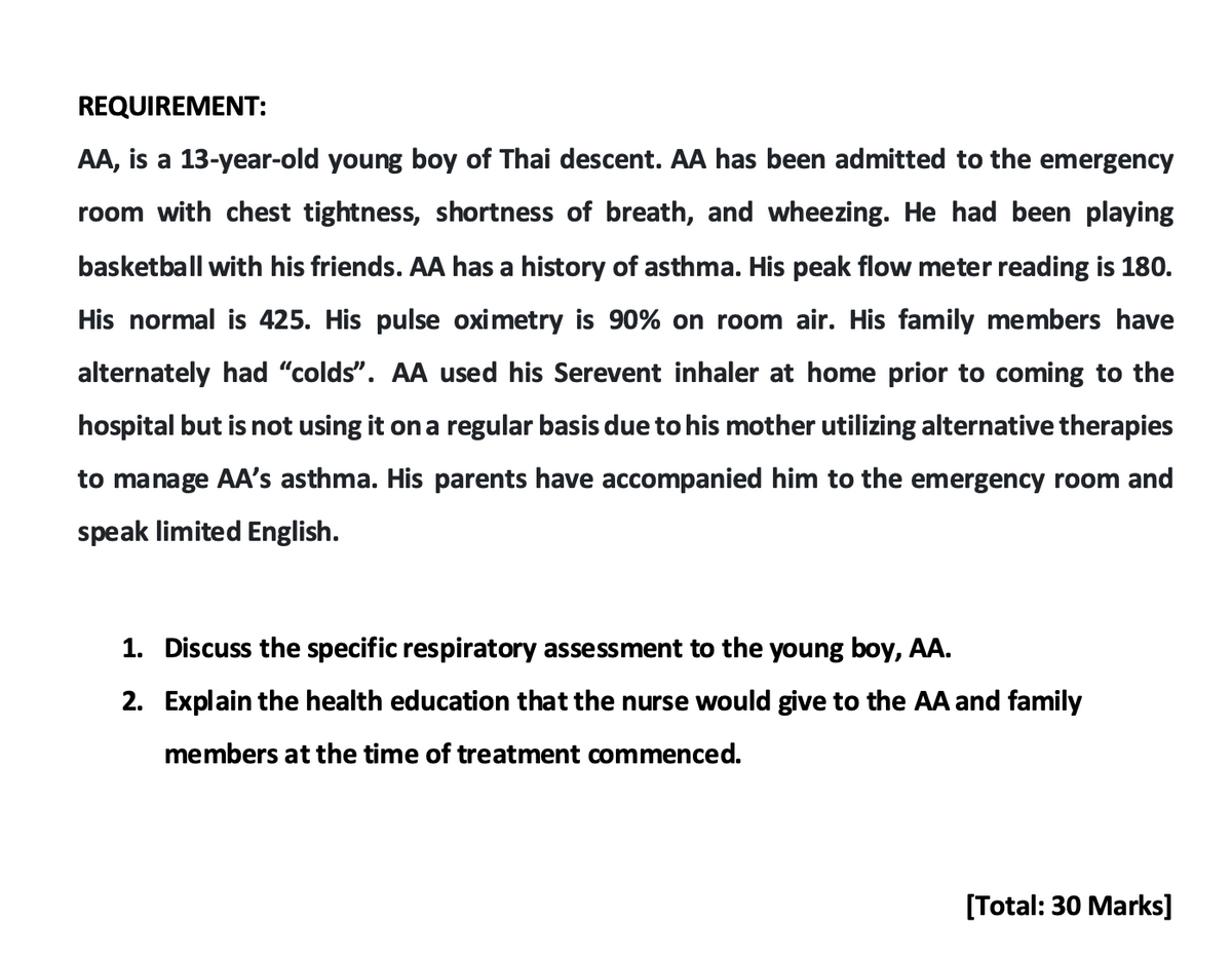 REQUIREMENT:
AA, is a 13-year-old young boy of Thai descent. AA has been admitted to the emergency
room with chest tightness, shortness of breath, and wheezing. He had been playing
basketball with his friends. AA has a history of asthma. His peak flow meter reading is 180.
His normal is 425. His pulse oximetry is 90% on room air. His family members have
alternately had "colds". AA used his Serevent inhaler at home prior to coming to the
hospital but is not using it on a regular basis due to his mother utilizing alternative therapies
to manage AA's asthma. His parents have accompanied him to the emergency room and
speak limited English.
1. Discuss the specific respiratory assessment to the young boy, AA.
2. Explain the health education that the nurse would give to the AA and family
members at the time of treatment commenced.
[Total: 30 Marks]