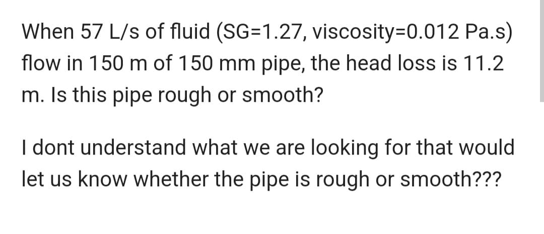 When 57 L/s of fluid (SG=1.27, viscosity=0.012 Pa.s)
flow in 150 m of 150 mm pipe, the head loss is 11.2
m. Is this pipe rough or smooth?
I dont understand what we are looking for that would
let us know whether the pipe is rough or smooth???