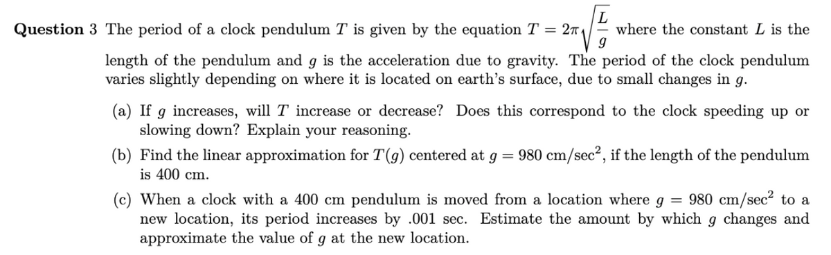 L
Question 3 The period of a clock pendulum T is given by the equation T = 2π₁ where the constant L is the
g
length of the pendulum and g is the acceleration due to gravity. The period of the clock pendulum
varies slightly depending on where it is located on earth's surface, due to small changes in 9.
(a) If g increases, will T increase or decrease? Does this correspond to the clock speeding up or
slowing down? Explain your reasoning.
(b) Find the linear approximation for T(g) centered at g
=
is 400 cm.
980 cm/sec², if the length of the pendulum
(c) When a clock with a 400 cm pendulum is moved from a location where g
=
980 cm/sec² to a
new location, its period increases by .001 sec. Estimate the amount by which g changes and
approximate the value of g at the new location.