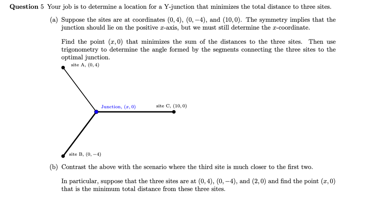Question 5 Your job is to determine a location for a Y-junction that minimizes the total distance to three sites.
(a) Suppose the sites are at coordinates (0,4), (0, –4), and (10,0). The symmetry implies that the
junction should lie on the positive x-axis, but we must still determine the x-coordinate.
Find the point (x,0) that minimizes the sum of the distances to the three sites. Then use
trigonometry to determine the angle formed by the segments connecting the three sites to the
optimal junction.
site A, (0, 4)
Junction, (x, 0)
site C, (10,0)
site B, (0, -4)
(b) Contrast the above with the scenario where the third site is much closer to the first two.
In particular, suppose that the three sites are at (0,4), (0, –4), and (2,0) and find the point (x, 0)
that is the minimum total distance from these three sites.