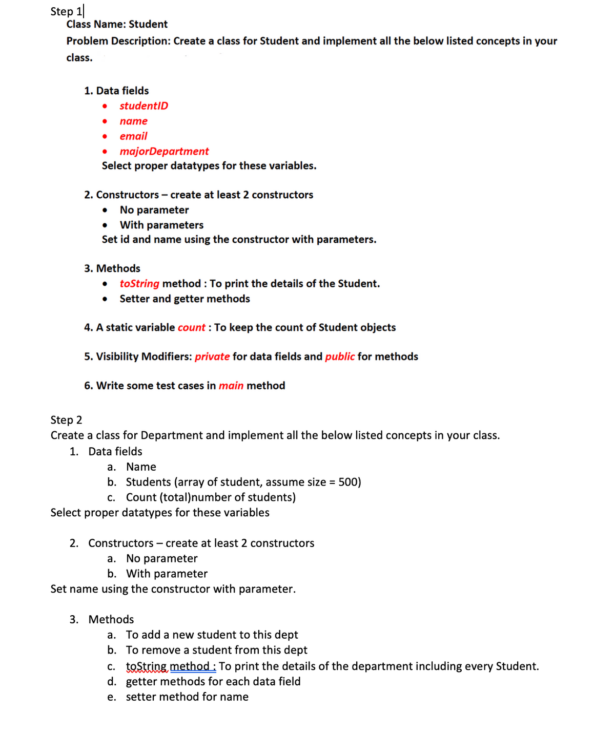 Step 1
Class Name: Student
Problem Description: Create a class for Student and implement all the below listed concepts in your
class.
1. Data fields
● studentID
● name
email
majorDepartment
Select proper datatypes for these variables.
2. Constructors - create at least 2 constructors
No parameter
● With parameters
Set id and name using the constructor with parameters.
3. Methods
● toString method: To print the details of the Student.
● Setter and getter methods
4. A static variable count: To keep the count of Student objects
5. Visibility Modifiers: private for data fields and public for methods
6. Write some test cases in main method
Step 2
Create a class for Department and implement all the below listed concepts in your class.
1. Data fields
a. Name
b. Students (array of student, assume size = 500)
c. Count (total)number of students)
Select proper datatypes for these variables
2. Constructors - create at least 2 constructors
a. No parameter
b. With parameter
Set name using the constructor with parameter.
3. Methods
a. To add a new student to this dept
b. To remove a student from this dept
c. toString method: To print the details of the department including every Student.
d. getter methods for each data field
e. setter method for name