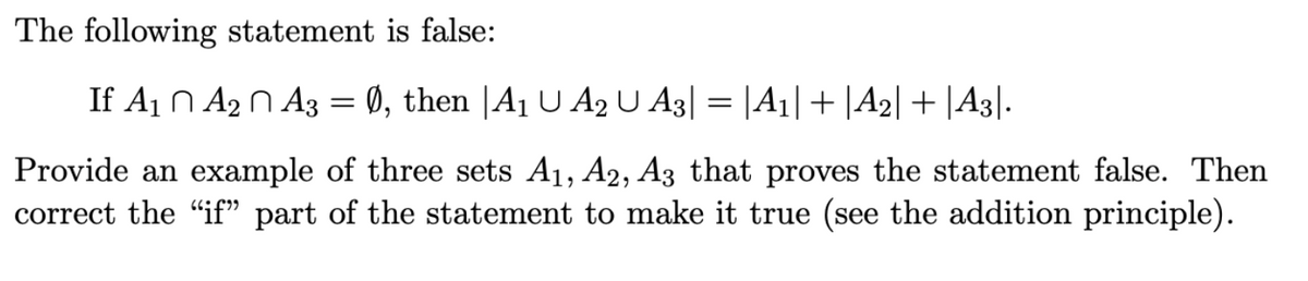 The following statement is false:
If A₁ A₂ A3 = Ø, then |A₁ U A2 U A3| = |A1| + |A₂|+|A3|.
Provide an example of three sets A₁, A2, A3 that proves the statement false. Then
correct the "if" part of the statement to make it true (see the addition principle).