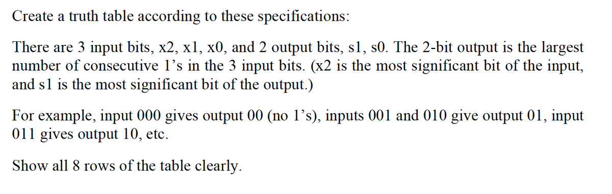Create a truth table according to these specifications:
There are 3 input bits, x2, x1, x0, and 2 output bits, s1, s0. The 2-bit output is the largest
number of consecutive I's in the 3 input bits. (x2 is the most significant bit of the input,
and s1 is the most significant bit of the output.)
For example, input 000 gives output 00 (no 1’s), inputs 001 and 010 give output 01, input
011 gives output 10, etc.
Show all 8 rows of the table clearly.