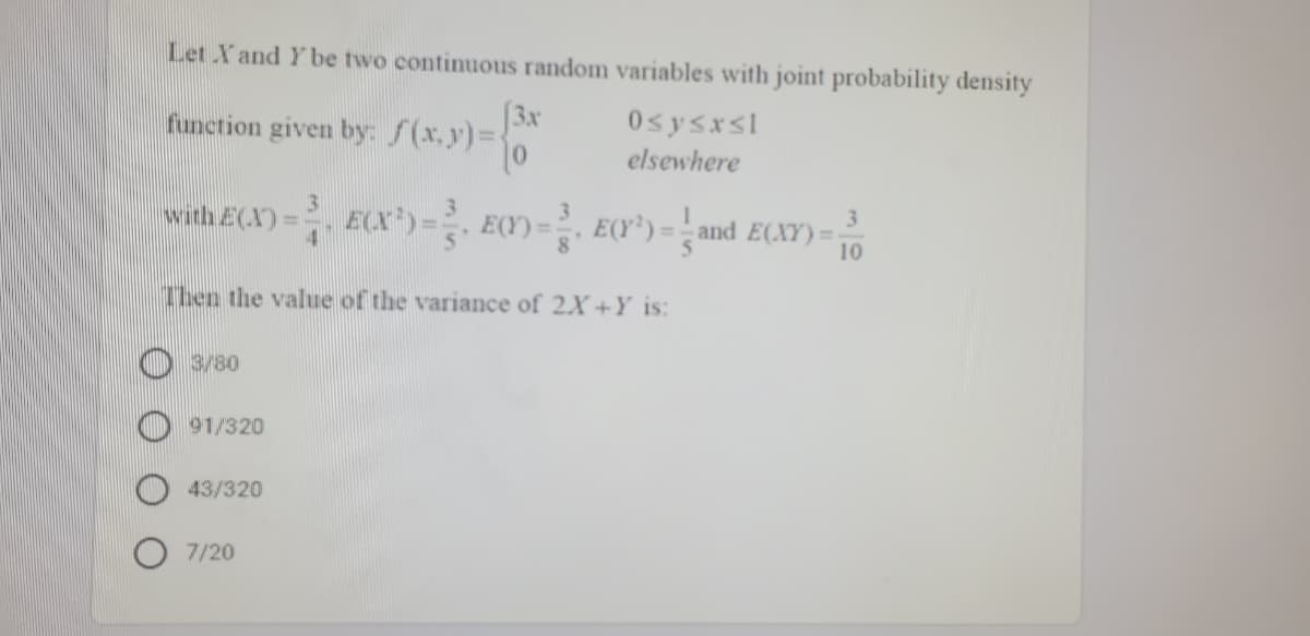 Let Xand Y be two continuous random variables with joint probability density
[3x
function given by: f(x.y)%D
0sysxsl
elsewhere
with E(X) = ECX)- EC) - EC*)= ;and E(XY) = 10
3
E(Y*) = - and E(XY) =;
%3D
Then the value of the variance of 2X+Y is:
O 3/80
O 91/320
43/320
7/20
