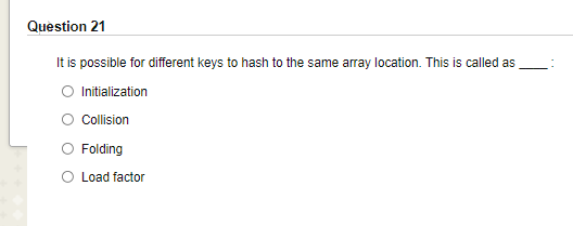 Question 21
It is possible for different keys to hash to the same array location. This is called as
O Initialization
O olision
O Folding
O Load factor
