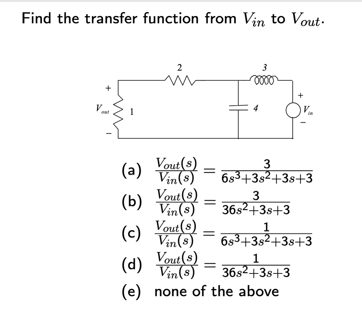 Find the transfer function from Vin to Vout.
V out
1
2
☎
T
(a) Vout(s) = 683+38² +38+3
Vout(s)
Vin(s)
3
3
36s²+3s +3
(b)
(c)
(d) Vu() = 36s²+38+3
Vin(s)
(e) none of the above
=
+
in
Vout(s)
1
Vin(s) 6s³+3s²+3s+3
3+35² +3
Vout(s)
1