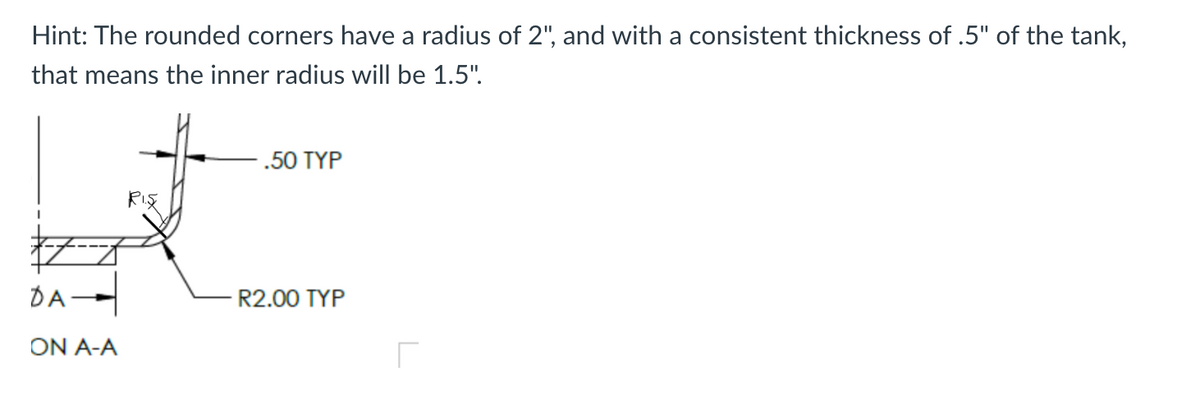 Hint: The rounded corners have a radius of 2", and with a consistent thickness of .5" of the tank,
that means the inner radius will be 1.5".
DA-
ON A-A
RIS
.50 TYP
R2.00 TYP