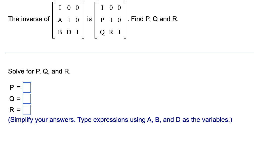 The inverse of
P =
Solve for P, Q, and R.
O
I 00
||
ΑΙΟ
BDI
I 00
ΡΙΟ
QRI
. Find P, Q and R.
R
(Simplify your answers. Type expressions using A, B, and D as the variables.)