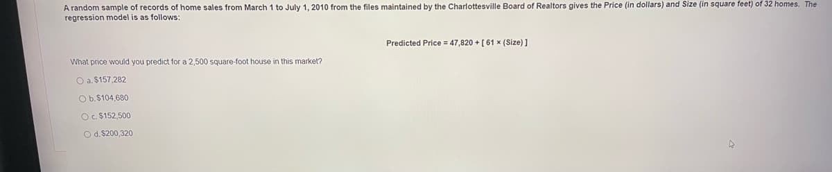 A random sample of records of home sales from March 1 to July 1, 2010 from the files maintained by the Charlottesville Board of Realtors gives the Price (in dollars) and Size (in square feet) of 32 homes. The
regression model is as follows:
Predicted Price = 47,820 + [ 61 x (Size) ]
What price would you predict for a 2,500 square-foot house in this market?
O a. $157,282
Ob.$104,680
OC. $152,500
O d. $200,320
