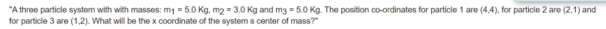 "A three particle system with with masses: m1 = 5.0 Kg, m2 = 3.0 Kg and m3 = 5.0 Kg. The position co-ordinates for particle 1 are (4,4), for particle 2 are (2,1) and
for particle 3 are (1,2). What will be the x coordinate of the system s center of mass?"
