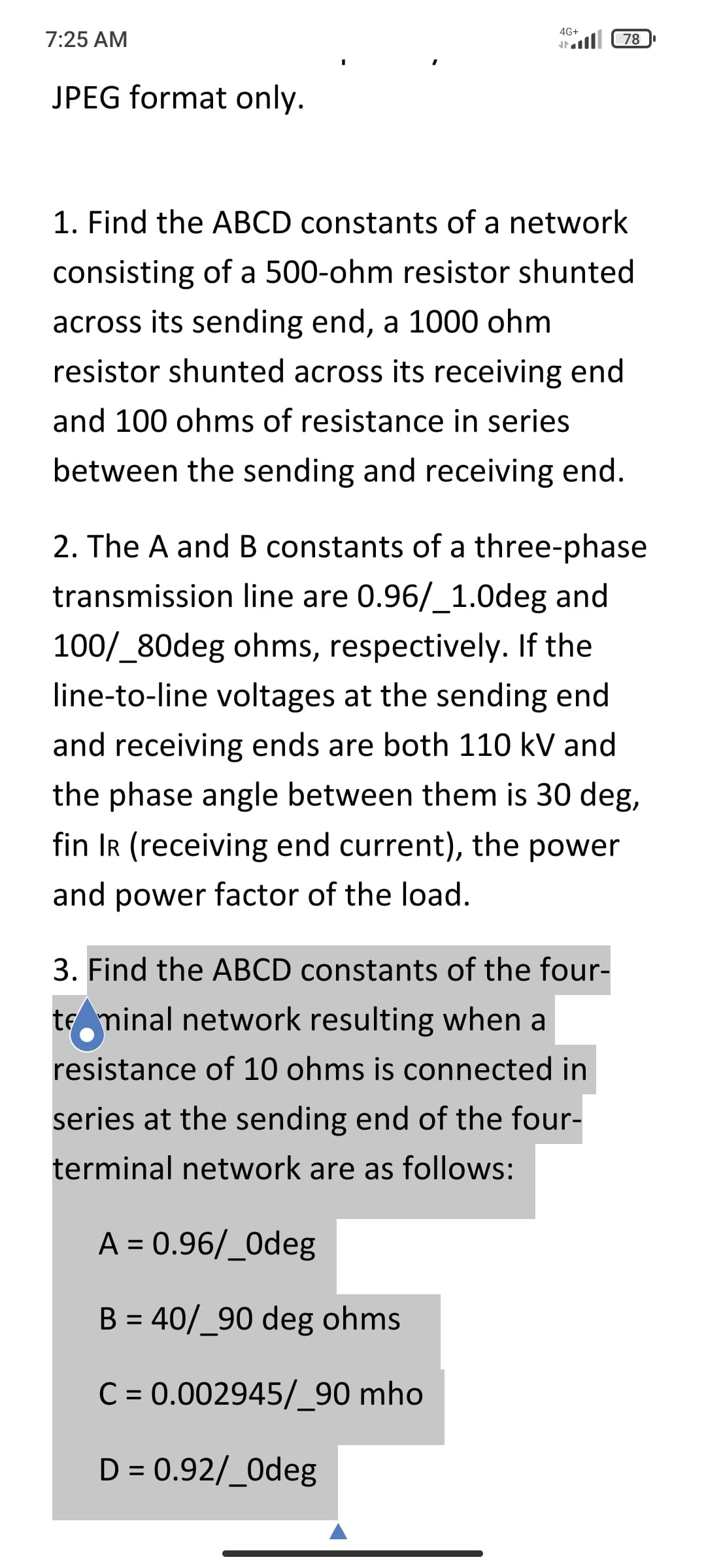 4G+
7:25 AM
78
JPEG format only.
1. Find the ABCD constants of a network
consisting of a 500-ohm resistor shunted
across its sending end, a 1000 ohm
resistor shunted across its receiving end
and 100 ohms of resistance in series
between the sending and receiving end.
2. The A and B constants of a three-phase
transmission line are 0.96/_1.0deg and
100/_80deg ohms, respectively. If the
line-to-line voltages at the sending end
and receiving ends are both 110 kV and
the phase angle between them is 30 deg,
fin IR (receiving end current), the power
and power factor of the load.
3. Find the ABCD constants of the four-
te minal network resulting when a
resistance of 10 ohms is connected in
series at the sending end of the four-
terminal network are as follows:
A = 0.96/_0deg
%3D
B = 40/_90 deg ohms
%3D
C = 0.002945/_90 mho
D = 0.92/_0deg
