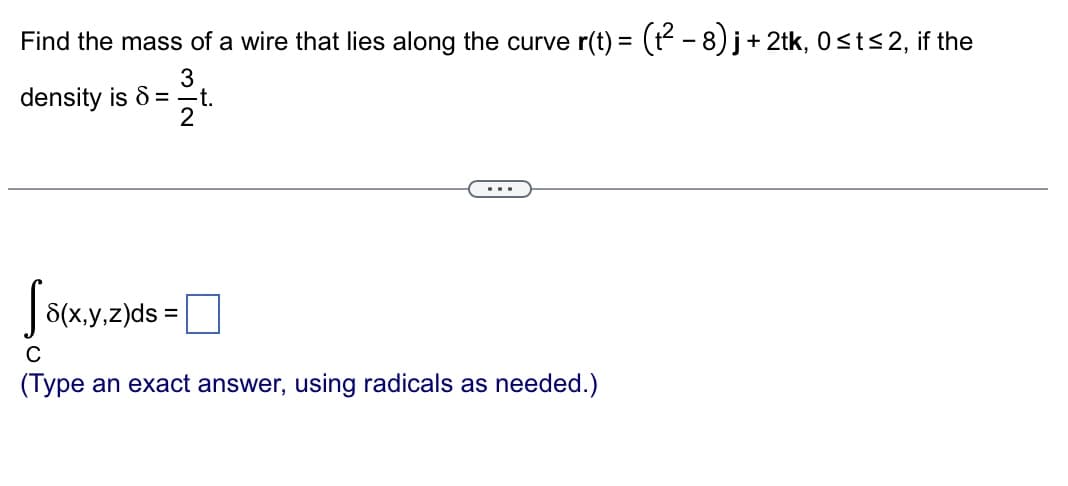 Find the mass of a wire that lies along the curve r(t) = (t² −8) j +2tk, 0≤t≤2, if the
3
density is 8 —t.
2
S8(x,y,z)ds=
C
(Type an exact answer, using radicals as needed.)
