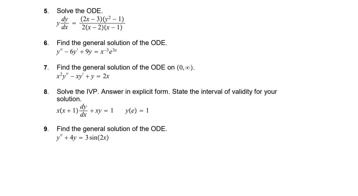 5.
Solve the ODE.
dy
y dx
(2x-3)(21)
=
2(x-2)(x-1)
6. Find the general solution of the ODE.
y" - 6y' +9y=x-33x
7. Find the general solution of the ODE on (0,00).
8.
x²y" - xy' + y = 2x
Solve the IVP. Answer in explicit form. State the interval of validity for your
solution.
9.
x(x+1)-
dy
dx
+xy = 1
y(e) = 1
Find the general solution of the ODE.
+ 4y = 3 sin(2x)