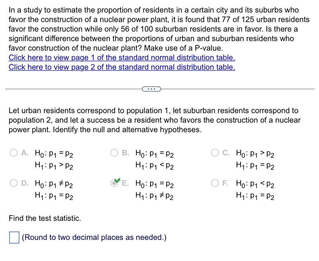 In a study to estimate the proportion of residents in a certain city and its suburbs who
favor the construction of a nuclear power plant, it is found that 77 of 125 urban residents
favor the construction while only 56 of 100 suburban residents are in favor. Is there a
significant difference between the proportions of urban and suburban residents who
favor construction of the nuclear plant? Make use of a P-value.
Click here to view page 1 of the standard normal distribution table.
Click here to view page 2 of the standard normal distribution table.
Let urban residents correspond to population 1, let suburban residents correspond to
population 2, and let a success be a resident who favors the construction of a nuclear
power plant. Identify the null and alternative hypotheses.
OA. Ho: P₁ = P2
H₁: P₁
P2
D. Ho: P₁ P2
H₁: P₁ = P2
Find the test statistic.
B. Ho: P₁ = P2
H₁: P₁ P2
E. Ho: P₁ = P2
H₁: P₁ P₂
(Round to two decimal places as needed.)
C. Ho: P₁ P2
H₁: P₁ = P2
OF. Ho: P1
P2
H₁: P₁ = P2