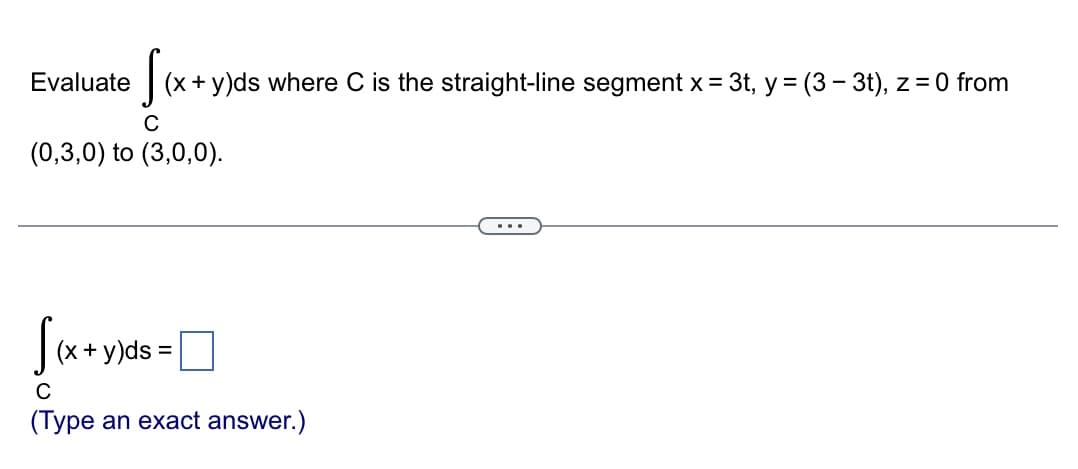 Sex.
(x + y)ds where C is the straight-line segment x = 3t, y = (3-3t), z = 0 from
C
(0,3,0) to (3,0,0).
Evaluate
[(x + y)ds =
C
(Type an exact answer.)