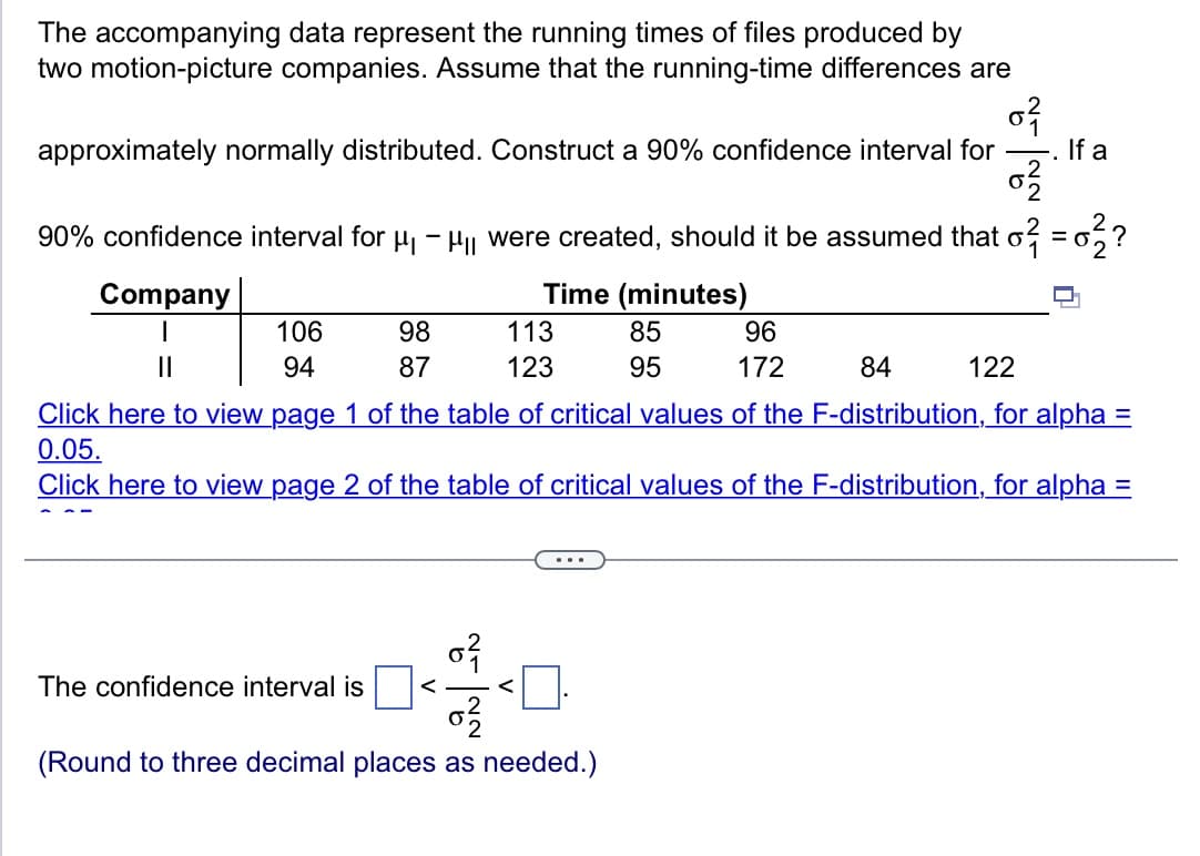 The accompanying data represent the running times of files produced by
two motion-picture companies. Assume that the running-time differences are
0}
approximately normally distributed. Construct a 90% confidence interval for
0²/2
90% confidence interval for μμ were created, should it be assumed that o² = 0²?
Company
106
94
98
87
Time (minutes)
85
95
The confidence interval is
113
123
||
84
122
Click here to view page 1 of the table of critical values of the F-distribution, for alpha=
0.05.
Click here to view page 2 of the table of critical values of the F-distribution, for alpha =
...
0²
0²2/2
(Round to three decimal places as needed.)
96
172
<0.
If a