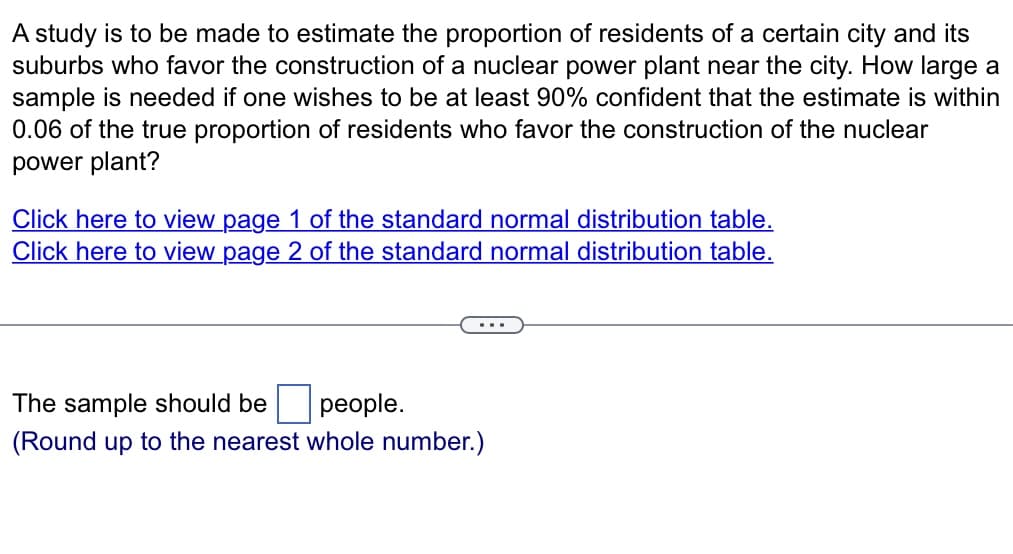 A study is to be made to estimate the proportion of residents of a certain city and its
suburbs who favor the construction of a nuclear power plant near the city. How large a
sample is needed if one wishes to be at least 90% confident that the estimate is within
0.06 of the true proportion of residents who favor the construction of the nuclear
power plant?
Click here to view page 1 of the standard normal distribution table.
Click here to view page 2 of the standard normal distribution table.
The sample should be
people.
(Round up to the nearest whole number.)