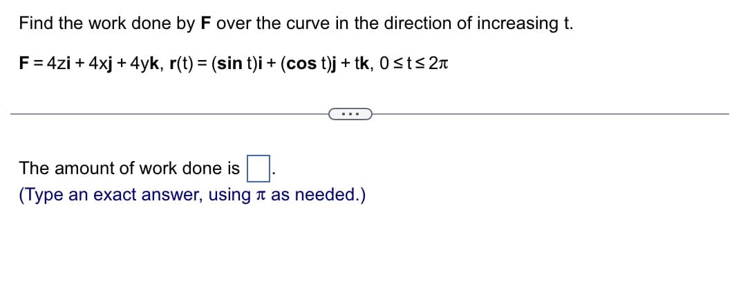 Find the work done by F over the curve in the direction of increasing t.
F = 4zi + 4xj + 4yk, r(t) = (sin t)i + (cos t)j + tk, 0≤t≤ 2
The amount of work done is
(Type an exact answer, using as needed.)