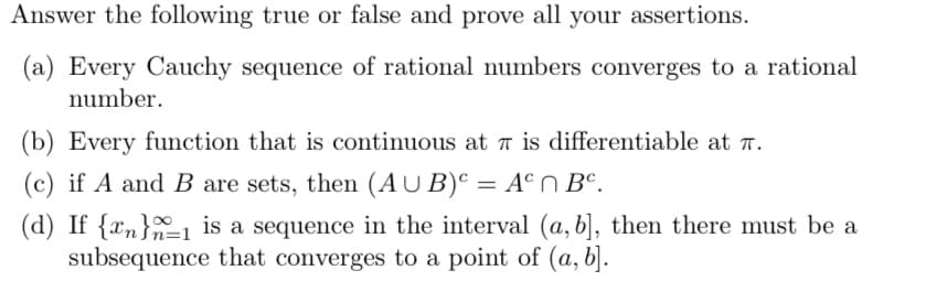Answer the following true or false and prove all your assertions.
(a) Every Cauchy sequence of rational numbers converges to a rational
number.
(b) Every function that is continuous at π is differentiable at T.
(c) if A and B are sets, then (AUB) = An Bc.
(d) If {x} is a sequence in the interval (a, b], then there must be a
subsequence that converges to a point of (a, b].