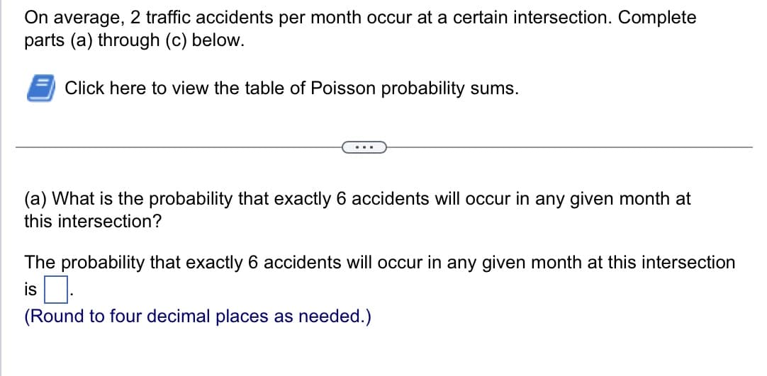 On average,
2 traffic accidents per month occur at a certain intersection. Complete
parts (a) through (c) below.
Click here to view the table of Poisson probability sums.
(a) What is the probability that exactly 6 accidents will occur in any given month at
this intersection?
The probability that exactly 6 accidents will occur in any given month at this intersection
is.
(Round to four decimal places as needed.)