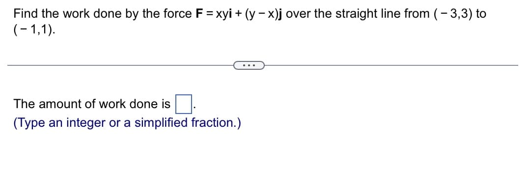 Find the work done by the force F = xyi + (y - x)j over the straight line from ( - 3,3) to
(-1,1).
The amount of work done is
(Type an integer or a simplified fraction.)