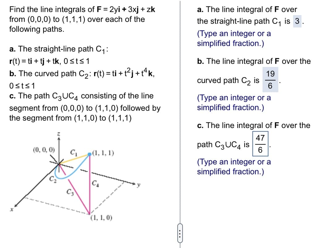 Find the line integrals of F = 2yi + 3xj + zk
from (0,0,0) to (1,1,1) over each of the
following paths.
a. The straight-line path C₁:
r(t) = ti + tj + tk, 0 ≤t≤ 1
b. The curved path C₂: r(t) = ti + t²j + tªk,
0≤t≤1
c. The path C3 UC4 consisting of the line
segment from (0,0,0) to (1,1,0) followed by
the segment from (1,1,0) to (1,1,1)
(0, 0, 0)
C₁ (1, 1, 1)
CA
(1, 1, 0)
a. The line integral of F over
the straight-line path C₁ is 3
(Type an integer or a
simplified fraction.)
b. The line integral of F over the
19
6
(Type an integer or a
simplified fraction.)
curved path C₂ is
c. The line integral of F over the
47
6
(Type an integer or a
simplified fraction.)
path C3 UC4 is