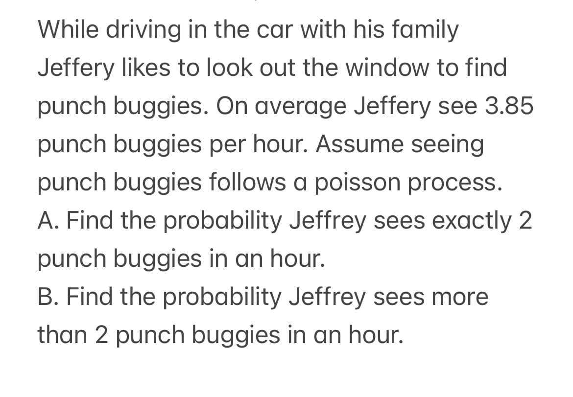 While driving in the car with his family
Jeffery likes to look out the window to find
punch buggies. On average Jeffery see 3.85
punch buggies per hour. Assume seeing
punch buggies follows a poisson process.
A. Find the probability Jeffrey sees exactly 2
punch buggies in an hour.
B. Find the probability Jeffrey sees more
than 2 punch buggies in an hour.
