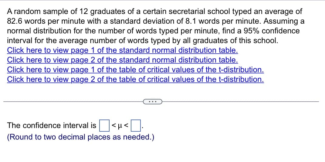 A random sample of 12 graduates of a certain secretarial school typed an average of
82.6 words per minute with a standard deviation of 8.1 words per minute. Assuming a
normal distribution for the number of words typed per minute, find a 95% confidence
interval for the average number of words typed by all graduates of this school.
Click here to view page 1 of the standard normal distribution table.
Click here to view page 2 of the standard normal distribution table.
Click here to view page 1 of the table of critical values of the t-distribution.
Click here to view page 2 of the table of critical values of the t-distribution.
The confidence interval is <μ<
(Round to two decimal places as needed.)