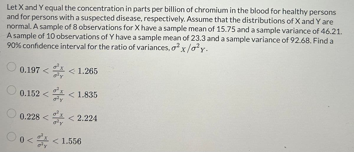 Let X and Y equal the concentration in parts per billion of chromium in the blood for healthy persons
and for persons with a suspected disease, respectively. Assume that the distributions of X and Y are
normal. A sample of 8 observations for X have a sample mean of 15.75 and a sample variance of 46.21.
A sample of 10 observations of Y have a sample mean of 23.3 and a sample variance of 92.68. Find a
90% confidence interval for the ratio of variances, ² x /0² y.
O
0.197<
0.152 <
0.228 <
0 <
σχ
0² y
0² y
2 x
0² y
² x
0² y
<< 1.265
< 1.835
< 2.224
< 1.556