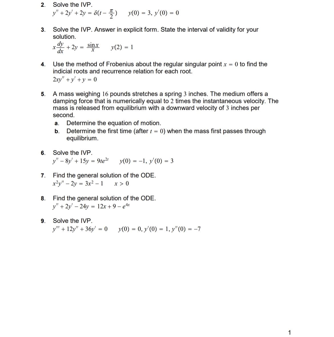 2.
3.
Solve the IVP.
y"
+2y' + 2y = 8(t- -플) y(0) = 3, y'(0) = 0
Solve the IVP. Answer in explicit form. State the interval of validity for your
solution.
x-
dy
sin.x
+ 2y
=
dx
y(2) = 1
4.
5.
Use the method of Frobenius about the regular singular point x = 0 to find the
indicial roots and recurrence relation for each root.
2xy" +y+y=0
A mass weighing 16 pounds stretches a spring 3 inches. The medium offers a
damping force that is numerically equal to 2 times the instantaneous velocity. The
mass is released from equilibrium with a downward velocity of 3 inches per
second.
a.
Determine the equation of motion.
b. Determine the first time (after t = 0) when the mass first passes through
equilibrium.
Solve the IVP.
6.
y" 8y+15y9te²
y(0)=-1, y'(0) = 3
7. Find the general solution of the ODE.
8.
x2y" -2y3x2 - 1 x > 0
Find the general solution of the ODE.
y" + 2y 24y = 12x+9-e4x
-
9.
Solve the IVP.
y" +12y" +36y' = 0
y(0) = 0, y'(0) = 1, y"(0) = -7
1