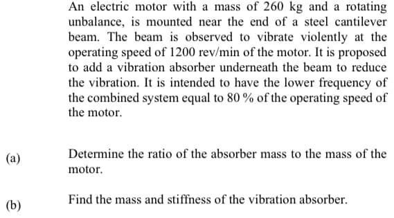 An electric motor with a mass of 260 kg and a rotating
unbalance, is mounted near the end of a steel cantilever
beam. The beam is observed to vibrate violently at the
operating speed of 1200 rev/min of the motor. It is proposed
to add a vibration absorber underneath the beam to reduce
the vibration. It is intended to have the lower frequency of
the combined system equal to 80 % of the operating speed of
the motor.
Determine the ratio of the absorber mass to the mass of the
(а)
motor.
Find the mass and stiffness of the vibration absorber.
(b)
