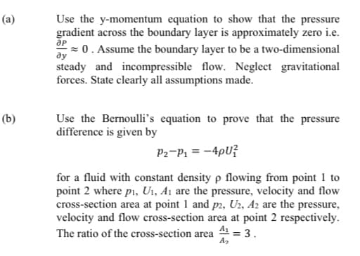 (a)
Use the y-momentum equation to show that the pressure
gradient across the boundary layer is approximately zero i.e.
= 0 . Assume the boundary layer to be a two-dimensional
ду
steady and incompressible flow. Neglect gravitational
forces. State clearly all assumptions made.
Use the Bernoulli's equation to prove that the pressure
difference is given by
(b)
P2-P1 = -4pU?
for a fluid with constant density p flowing from point 1 to
point 2 where pi, U1, A1 are the pressure, velocity and flow
cross-section area at point 1 and p2, U2, A2 are the pressure,
velocity and flow cross-section area at point 2 respectively.
The ratio of the cross-section area
A1
= 3.

