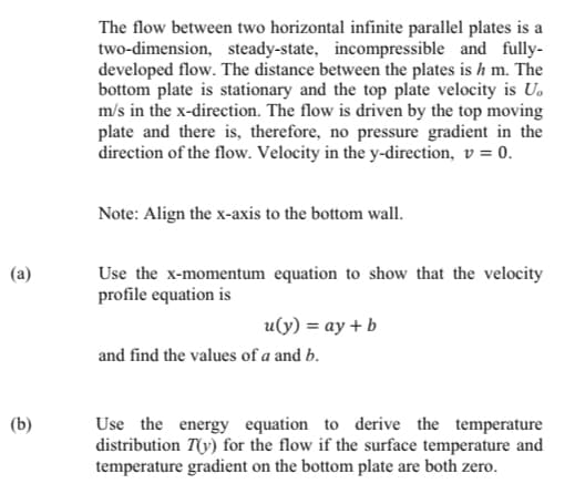 The flow between two horizontal infinite parallel plates is a
two-dimension, steady-state, incompressible and fully-
developed flow. The distance between the plates is h m. The
bottom plate is stationary and the top plate velocity is U.
m/s in the x-direction. The flow is driven by the top moving
plate and there is, therefore, no pressure gradient in the
direction of the flow. Velocity in the y-direction, v = 0.
Note: Align the x-axis to the bottom wall.
Use the x-momentum equation to show that the velocity
profile equation is
(a)
u(y) = ay + b
and find the values of a and b.
Use the energy equation to derive the temperature
distribution T(y) for the flow if the surface temperature and
temperature gradient on the bottom plate are both zero.
(b)
