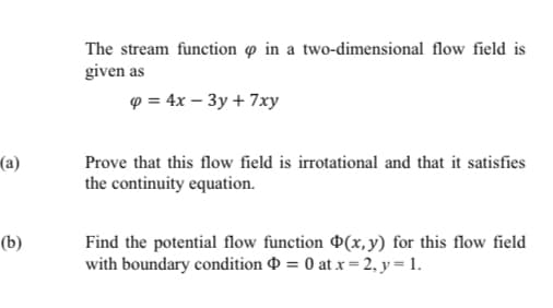 The stream function o in a two-dimensional flow field is
given as
9 = 4x – 3y + 7xy
(a)
Prove that this flow field is irrotational and that it satisfies
the continuity equation.
Find the potential flow function P(x, y) for this flow field
with boundary condition 0 = 0 at x = 2, y = 1.
(b)
