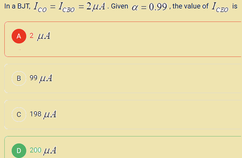 is
In a BJT, Ico = Icso = 2 μ4. Given a = 0.99 , the value of Iceo
A 2 μ.Α
Β 99 μ.Α
C
c 198 μ.Α
D 200 μ.Α