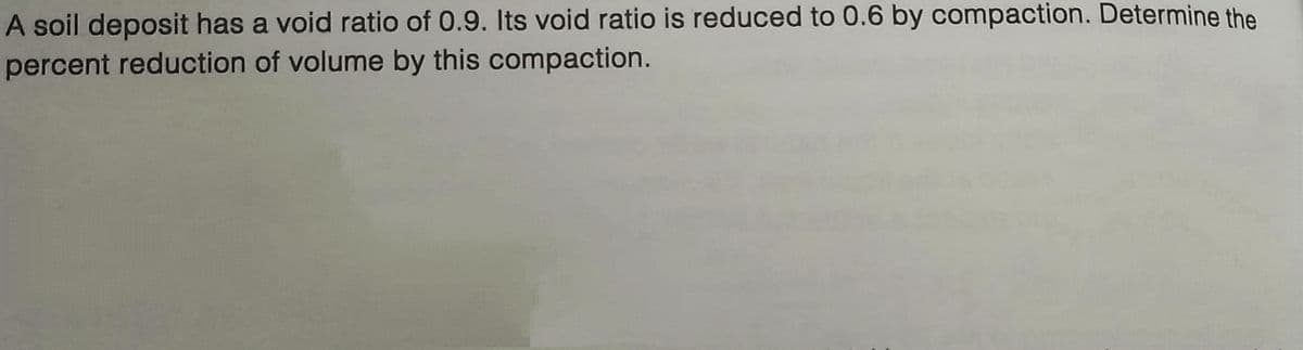 A soil deposit has a void ratio of 0.9. Its void ratio is reduced to 0.6 by compaction. Determine the
percent reduction of volume by this compaction.