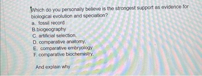 Which do you personally believe is the strongest support as evidence for
biological evolution and speciation?
a. fossil record
B.biogeography
C. artificial selection,
D. comparative anatomy,
E. comparative embryology
F. comparative biochemistry,
And explain why
