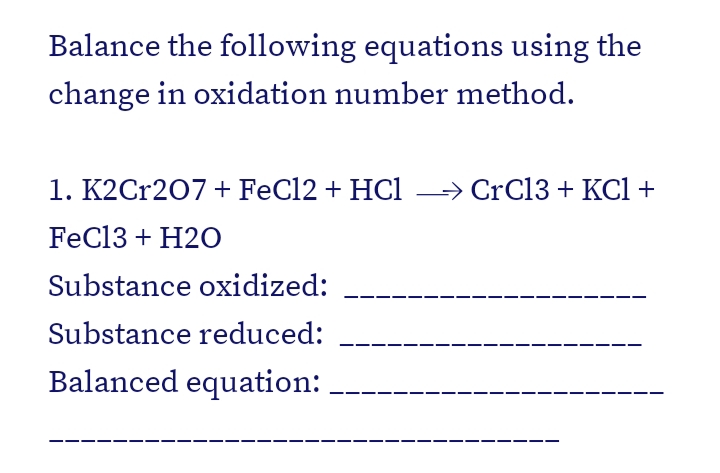 Balance the following equations using the
change in oxidation number method.
1. K2Cr207+ FeCl2 + HCl
→ CrC13 + KCl +
FeCl3 + H2O
Substance oxidized:
Substance reduced:
Balanced equation:
