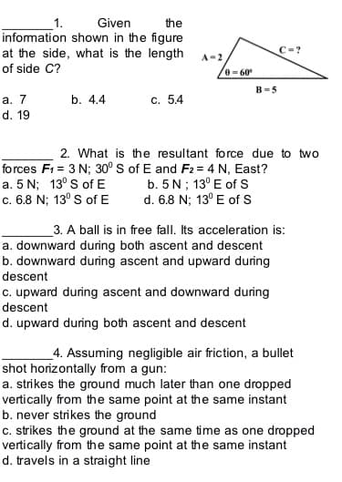 1.
Given
the
information shown in the figure
at the side, what is the length
C=?
A-2
of side C?
e = 60
B=5
а. 7
b. 4.4
с. 54
d. 19
2. What is the resultant force due to two
forces F1 = 3 N; 30° s of E and F2= 4 N, East?
a. 5 N; 13° S of E
c. 6.8 N; 13° S of E
b. 5 N; 13° E of s
d. 6.8 N; 13° E of S
3. A ball is in free fall. Its acceleration is:
a. downward during both ascent and descent
b. downward during ascent and upward during
descent
c. upward during ascent and downward during
descent
d. upward during both ascent and descent
_4. Assuming negligible air friction, a bullet
shot horizontally from a gun:
a. strikes the ground much later than one dropped
vertically from the same point at the same instant
b. never strikes the ground
c. strikes the ground at the same time as one dropped
vertically from the same point at the same instant
d. travels in a straight line
